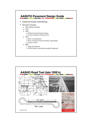 AASHTO Pavement Design Guide
• Empirical design methodology
• Several versions:
1961 (Interim Guide)
1972
1986
Refined material characterization
Version included in Huang (1993)

1993
More on rehabilitation
More consistency between flexible, rigid designs
Current version

2002
Under development
Will be based on mechanistic-empirical approach

AASHO Road Test (late 1950’s)

(AASHO, 1961)

4

 