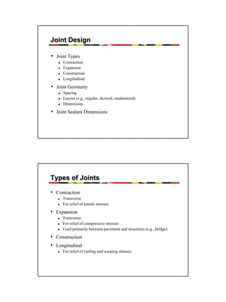 Joint Design
• Joint Types
Contraction
Expansion
Construction
Longitudinal

• Joint Geometry
Spacing
Layout (e.g., regular, skewed, randomized)
Dimensions

• Joint Sealant Dimensions

Types of Joints
• Contraction
Transverse
For relief of tensile stresses

• Expansion
Transverse
For relief of compressive stresses
Used primarily between pavement and structures (e.g., bridge)

• Construction
• Longitudinal
For relief of curling and warping stresses

41

 