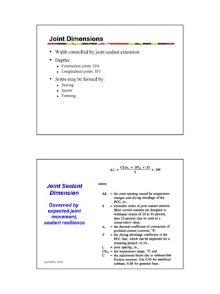 Joint Dimensions
• Width controlled by joint sealant extension
• Depths:
Contraction joints: D/4
Longitudinal joints: D/3

• Joints may be formed by:
Sawing
Inserts
Forming

Joint Sealant
Dimension
Governed by
expected joint
movement,
sealant resilience

(AASHTO, 1993)

45

 