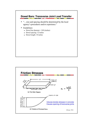 Dowel Bars: Transverse Joint Load Transfer

• “…size and spacing should be determined by the local
agency’s procedures and/or experience.”

• Guidelines:
Dowel bar diameter = D/8 (inches)
Dowel spacing: 12 inches
Dowel length: 18 inches

Friction Stresses

Induces tensile stresses in concrete
Causes opening of transverse joints
(Huang, 1993)

47

 