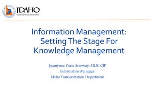 Information Management:
SettingThe Stage For
Knowledge Management
Jezmynne Dene Arroway, MLIS, CIP
Information Manager
Idaho Transportation Department
 