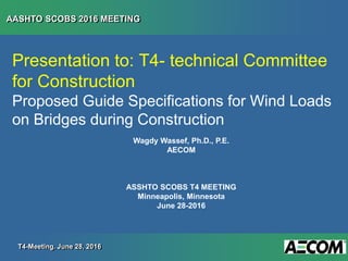 AASHTO SCOBS 2016 MEETING
T4-Meeting. June 28, 2016
Presentation to: T4- technical Committee
for Construction
Proposed Guide Specifications for Wind Loads
on Bridges during Construction
Wagdy Wassef, Ph.D., P.E.
AECOM
ASSHTO SCOBS T4 MEETING
Minneapolis, Minnesota
June 28-2016
 