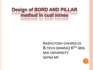 Design of BORD AND PILLAR
method in coal mines
AASHUTOSH CHHIROLYA
B.TECH (MINING) 6TH SEM.
AKS UNIVERSITY
SATNA MP
 