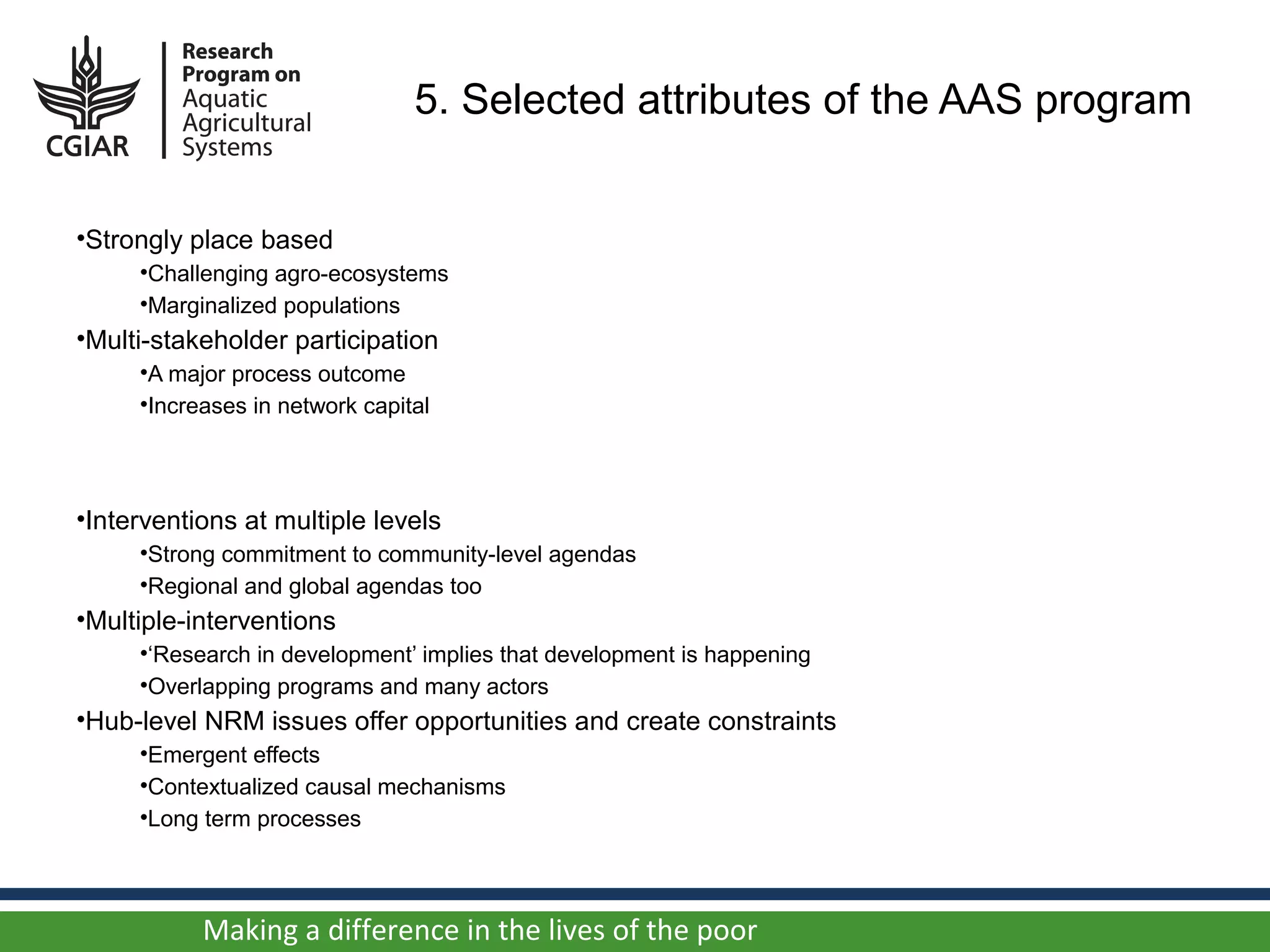 5. Selected attributes of the AAS program


•Strongly place based
     •Challenging agro-ecosystems
     •Marginalized populations
•Multi-stakeholder participation
     •A major process outcome
     •Increases in network capital



•Interventions at multiple levels
     •Strong commitment to community-level agendas
     •Regional and global agendas too
•Multiple-interventions
     •‘Research in development’ implies that development is happening
     •Overlapping programs and many actors
•Hub-level NRM issues offer opportunities and create constraints
     •Emergent effects
     •Contextualized causal mechanisms
     •Long term processes



           Making a difference in the lives of the poor
 