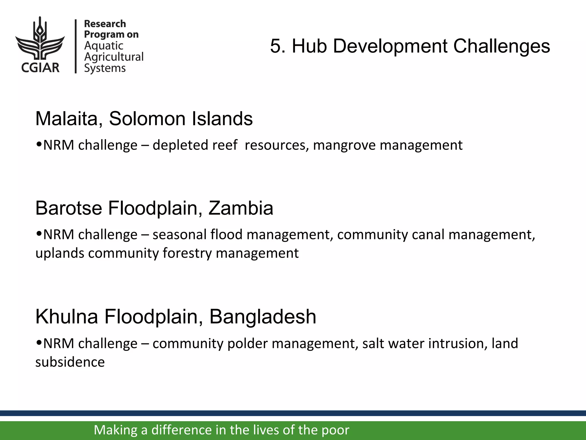5. Hub Development Challenges


Malaita, Solomon Islands
•NRM challenge – depleted reef resources, mangrove management



Barotse Floodplain, Zambia
•NRM challenge – seasonal flood management, community canal management,
uplands community forestry management



Khulna Floodplain, Bangladesh
•NRM challenge – community polder management, salt water intrusion, land
subsidence



        Making a difference in the lives of the poor
 