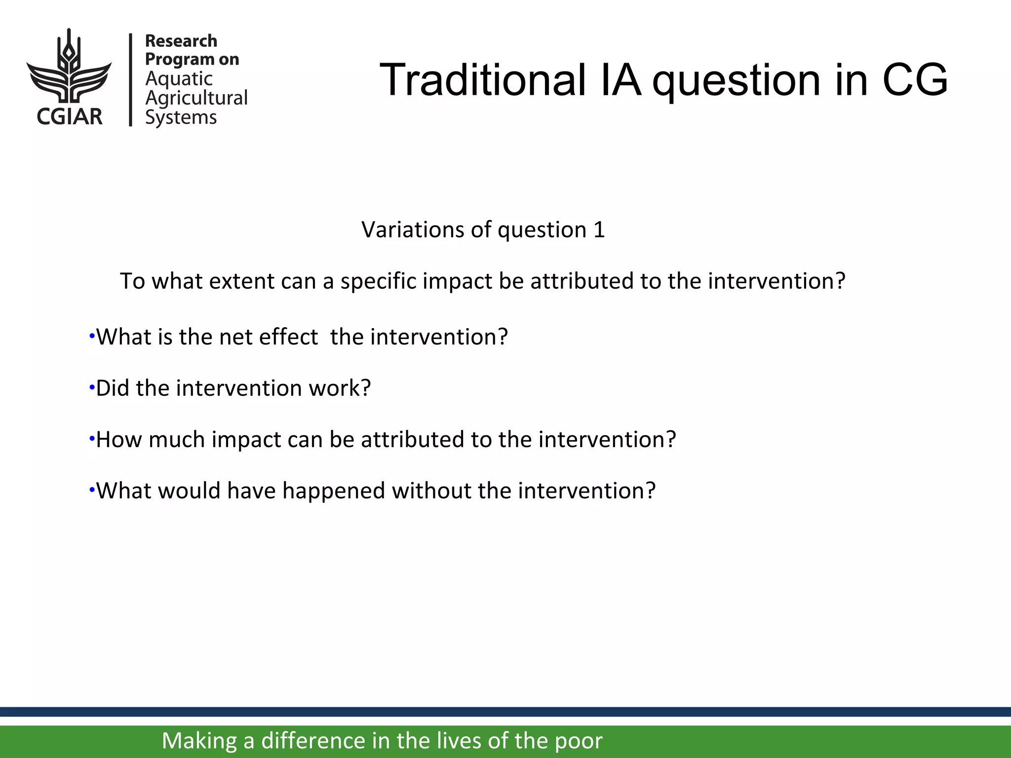 Traditional IA question in CG


                            Variations of question 1

   To what extent can a specific impact be attributed to the intervention?

•What is the net effect   the intervention?
•Did the intervention work?

•How much impact can be attributed to the intervention?

•What would have happened without the intervention?




       Making a difference in the lives of the poor
 