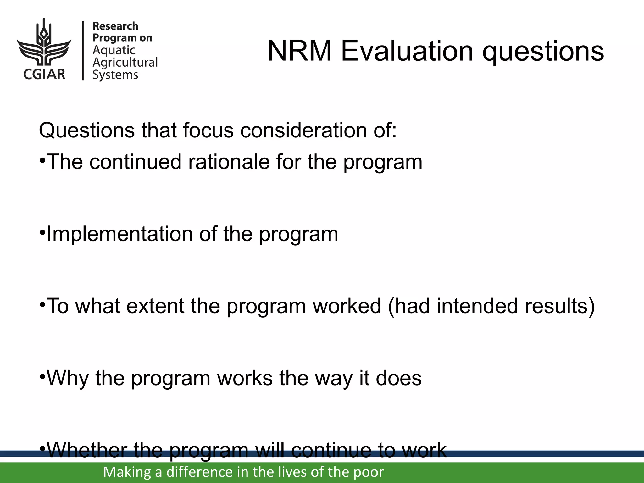 NRM Evaluation questions

Questions that focus consideration of:
•The continued rationale for the program


•Implementation of the program


•To what extent the program worked (had intended results)


•Why the program works the way it does


•Whether the program will continue to work
      Making a difference in the lives of the poor
 