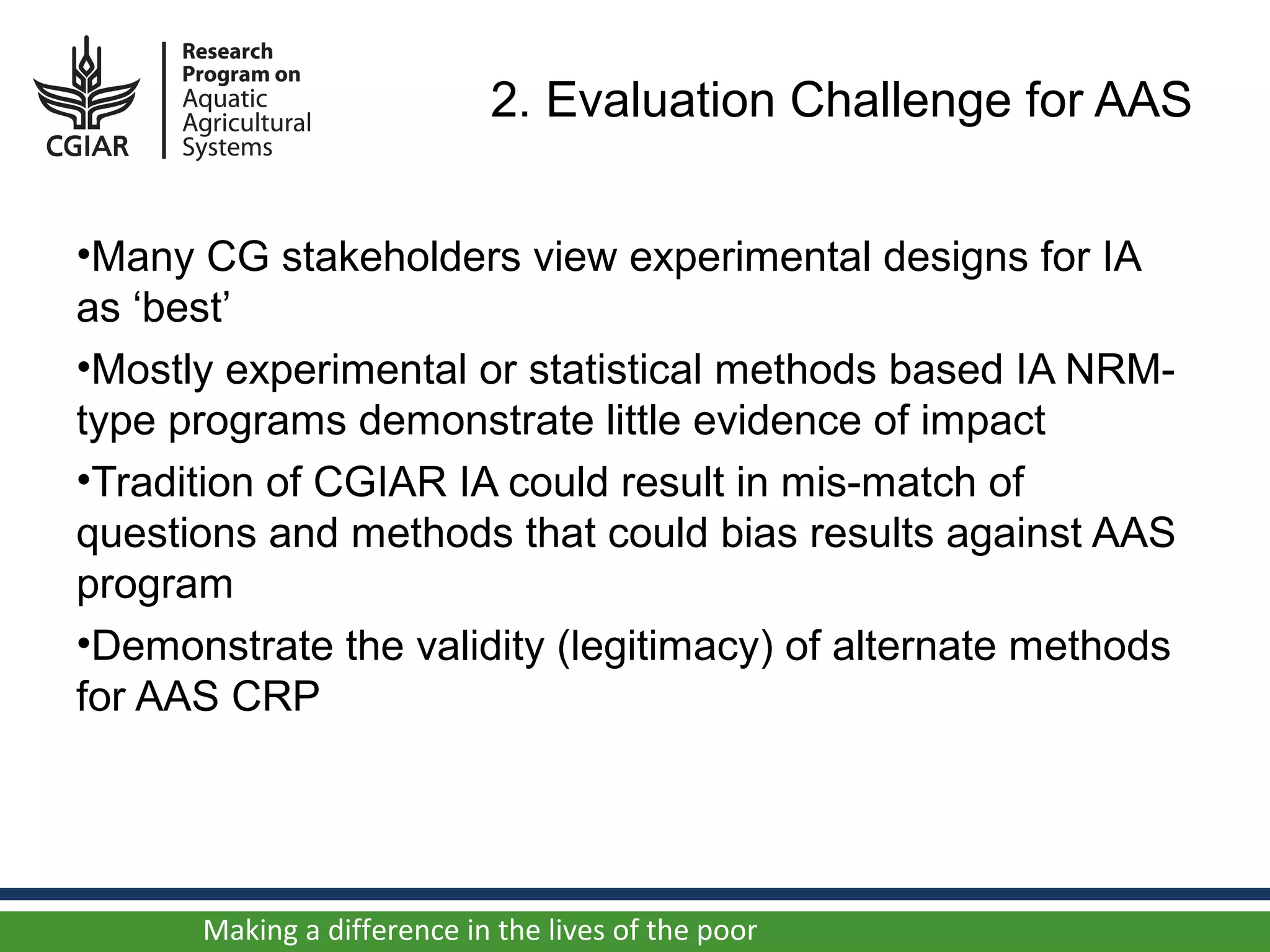 2. Evaluation Challenge for AAS


•Many CG stakeholders view experimental designs for IA
as ‘best’
•Mostly experimental or statistical methods based IA NRM-
type programs demonstrate little evidence of impact
•Tradition of CGIAR IA could result in mis-match of
questions and methods that could bias results against AAS
program
•Demonstrate the validity (legitimacy) of alternate methods
for AAS CRP




      Making a difference in the lives of the poor
 