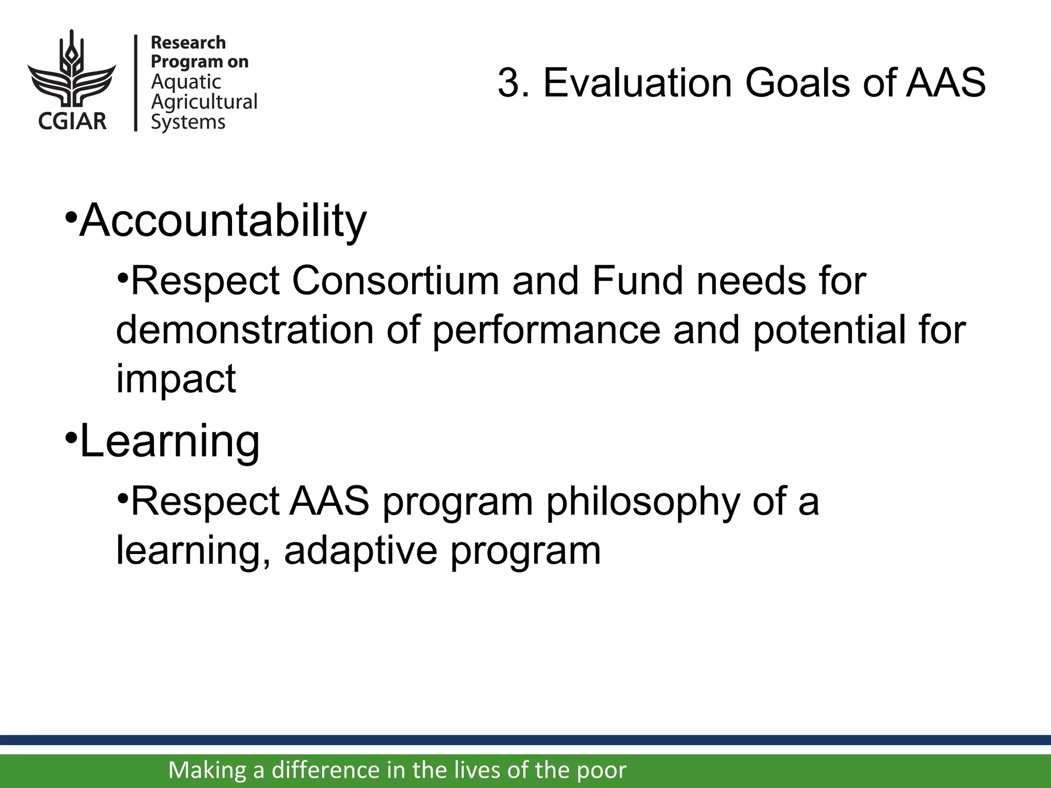 3. Evaluation Goals of AAS


•Accountability
  •Respect Consortium and Fund needs for
  demonstration of performance and potential for
  impact
•Learning
  •Respect AAS program philosophy of a
  learning, adaptive program




     Making a difference in the lives of the poor
 