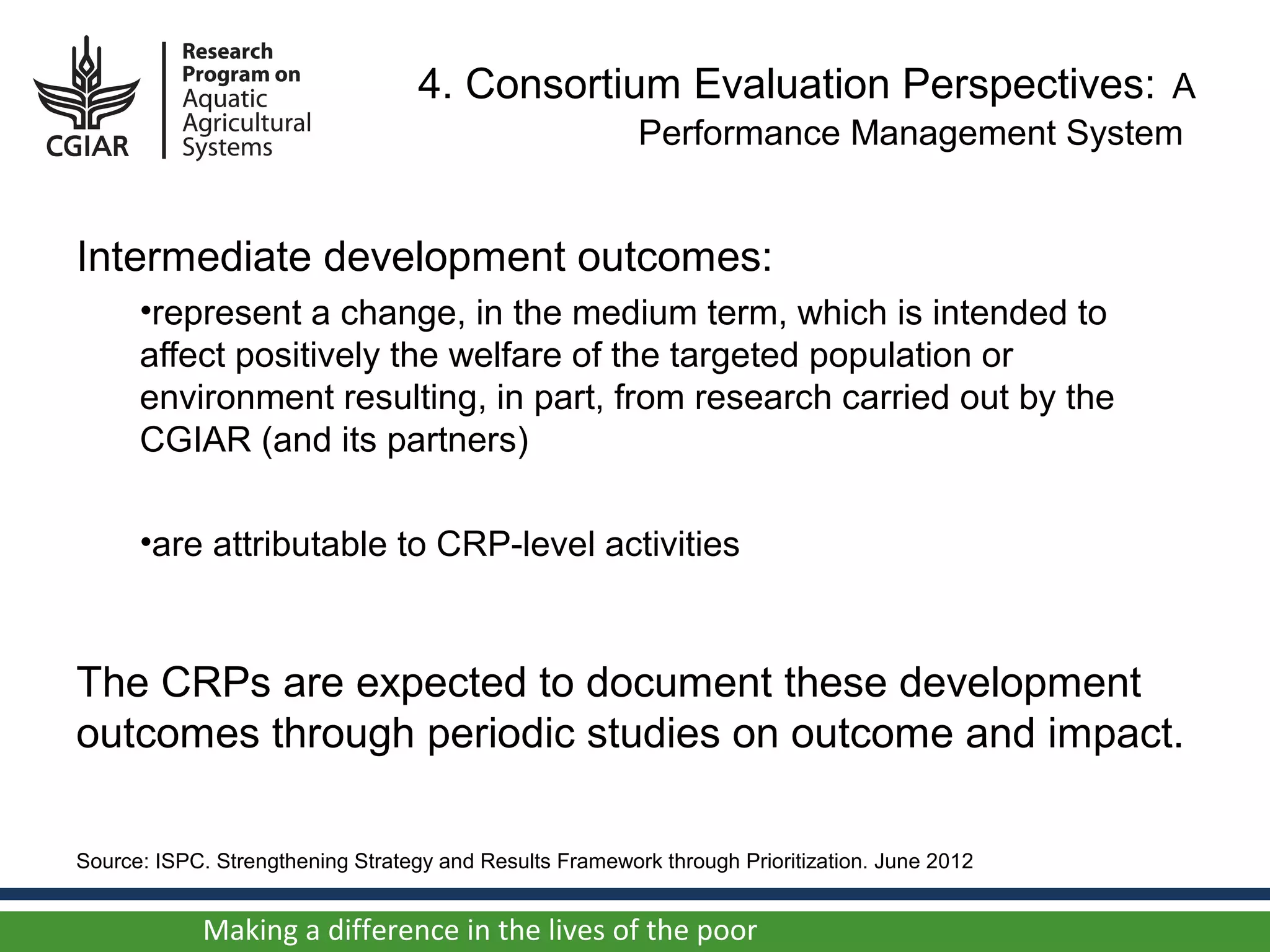 4. Consortium Evaluation Perspectives: A
                                                         Performance Management System


Intermediate development outcomes:
      •represent a change, in the medium term, which is intended to
      affect positively the welfare of the targeted population or
      environment resulting, in part, from research carried out by the
      CGIAR (and its partners)

      •are attributable to CRP-level activities



The CRPs are expected to document these development
outcomes through periodic studies on outcome and impact.

Source: ISPC. Strengthening Strategy and Results Framework through Prioritization. June 2012


            Making a difference in the lives of the poor
 
