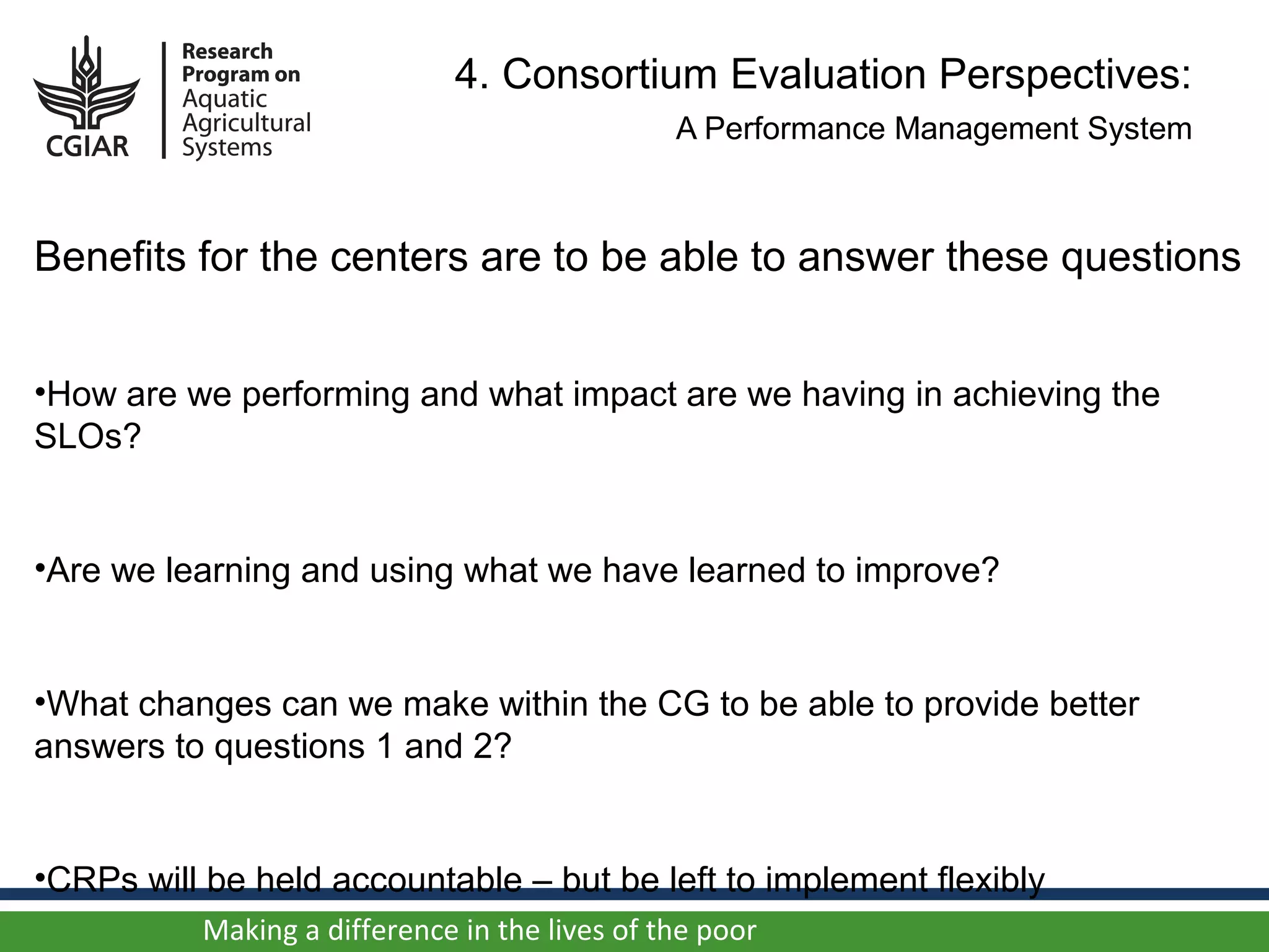 4. Consortium Evaluation Perspectives:
                                               A Performance Management System



Benefits for the centers are to be able to answer these questions


•How are we performing and what impact are we having in achieving the
SLOs?


•Are we learning and using what we have learned to improve?


•What changes can we make within the CG to be able to provide better
answers to questions 1 and 2?


•CRPs will be held accountable – but be left to implement flexibly
          Making a difference in the lives of the poor
 