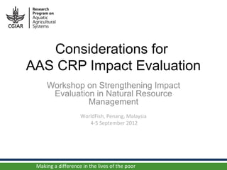 Considerations for
AAS CRP Impact Evaluation
     Workshop on Strengthening Impact
      Evaluation in Natural Resource
               Management
                    WorldFish, Penang, Malaysia
                       4-5 September 2012




 Making a difference in the lives of the poor
 