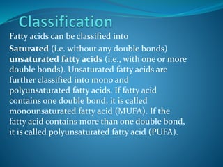 Fatty acids can be classified into
Saturated (i.e. without any double bonds)
unsaturated fatty acids (i.e., with one or more
double bonds). Unsaturated fatty acids are
further classified into mono and
polyunsaturated fatty acids. If fatty acid
contains one double bond, it is called
monounsaturated fatty acid (MUFA). If the
fatty acid contains more than one double bond,
it is called polyunsaturated fatty acid (PUFA).
 