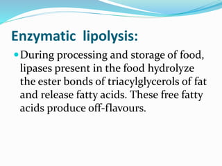 Enzymatic lipolysis:
During processing and storage of food,
lipases present in the food hydrolyze
the ester bonds of triacylglycerols of fat
and release fatty acids. These free fatty
acids produce off-flavours.
 