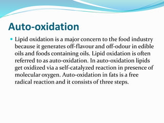 Auto-oxidation
 Lipid oxidation is a major concern to the food industry
because it generates off-flavour and off-odour in edible
oils and foods containing oils. Lipid oxidation is often
referred to as auto-oxidation. In auto-oxidation lipids
get oxidized via a self-catalyzed reaction in presence of
molecular oxygen. Auto-oxidation in fats is a free
radical reaction and it consists of three steps.
 
