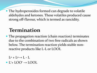  The hydroperoxides formed can degrade to volatile
aldehydes and ketones. These volatiles produced cause
strong off-flavour, which is termed as rancidity.
Termination
 The propagation reaction (chain reaction) terminates
due to the combination of two free radicals as shown
below. The termination reaction yields stable non-
reactive products like L-L or LOOL
L• + L•→ L - L
 L•+ LOO• → LOOL
 