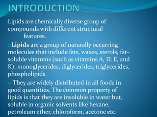 Lipids are chemically diverse group of
compounds with different structural
features.
oLipids are a group of naturally occurring
molecules that include fats, waxes, sterols, fat-
soluble vitamins (such as vitamins A, D, E, and
K), monoglycerides, diglycerides, triglycerides,
phospholipids.
o They are widely distributed in all foods in
good quantities. The common property of
lipids is that they are insoluble in water but,
soluble in organic solvents like hexane,
petroleum ether, chloroform, acetone etc.
 