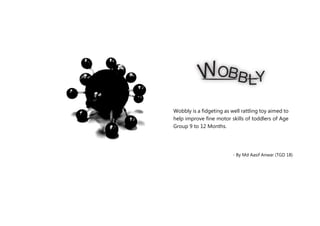- By Md Aasif Anwar (TGD 18)
Wobbly is a fidgeting as well rattling toy aimed to
help improve fine motor skills of toddlers of Age
Group 9 to 12 Months.
 