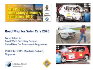 Road Map for Safer Cars 2020
Presentation by
David Ward, Secretary General,
Global New Car Assessment Programme
29 October 2015, Mandarin Orchard,
Singapore
 