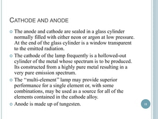 CATHODE AND ANODE 
 The anode and cathode are sealed in a glass cylinder 
normally filled with either neon or argon at low pressure. 
At the end of the glass cylinder is a window transparent 
to the emitted radiation. 
 The cathode of the lamp frequently is a hollowed-out 
cylinder of the metal whose spectrum is to be produced. 
Its constructed from a highly pure metal resulting in a 
very pure emission spectrum. 
 The ‘‘multi-element’’ lamp may provide superior 
performance for a single element or, with some 
combinations, may be used as a source for all of the 
elements contained in the cathode alloy. 
 Anode is made up of tungesten. 11 
 