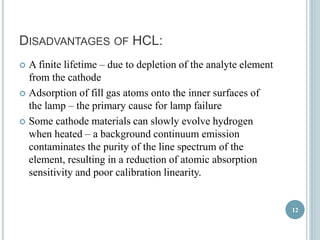 DISADVANTAGES OF HCL: 
 A finite lifetime – due to depletion of the analyte element 
from the cathode 
 Adsorption of fill gas atoms onto the inner surfaces of 
the lamp – the primary cause for lamp failure 
 Some cathode materials can slowly evolve hydrogen 
when heated – a background continuum emission 
contaminates the purity of the line spectrum of the 
element, resulting in a reduction of atomic absorption 
sensitivity and poor calibration linearity. 
12 
 