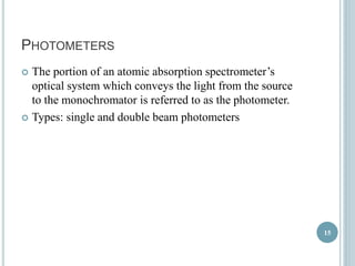 PHOTOMETERS 
 The portion of an atomic absorption spectrometer’s 
optical system which conveys the light from the source 
to the monochromator is referred to as the photometer. 
 Types: single and double beam photometers 
15 
 