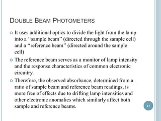 DOUBLE BEAM PHOTOMETERS 
 It uses additional optics to divide the light from the lamp 
into a ‘‘sample beam’’ (directed through the sample cell) 
and a ‘‘reference beam’’ (directed around the sample 
cell) 
 The reference beam serves as a monitor of lamp intensity 
and the response characteristics of common electronic 
circuitry. 
 Therefore, the observed absorbance, determined from a 
ratio of sample beam and reference beam readings, is 
more free of effects due to drifting lamp intensities and 
other electronic anomalies which similarly affect both 
sample and reference beams. 17 
 