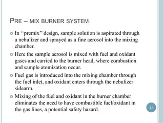 PRE – MIX BURNER SYSTEM 
 In ‘‘premix’’ design, sample solution is aspirated through 
a nebulizer and sprayed as a fine aerosol into the mixing 
chamber. 
 Here the sample aerosol is mixed with fuel and oxidant 
gases and carried to the burner head, where combustion 
and sample atomization occur. 
 Fuel gas is introduced into the mixing chamber through 
the fuel inlet, and oxidant enters through the nebulizer 
sidearm. 
 Mixing of the fuel and oxidant in the burner chamber 
eliminates the need to have combustible fuel/oxidant in 
the gas lines, a potential safety hazard. 21 
 