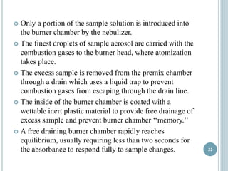  Only a portion of the sample solution is introduced into 
the burner chamber by the nebulizer. 
 The finest droplets of sample aerosol are carried with the 
combustion gases to the burner head, where atomization 
takes place. 
 The excess sample is removed from the premix chamber 
through a drain which uses a liquid trap to prevent 
combustion gases from escaping through the drain line. 
 The inside of the burner chamber is coated with a 
wettable inert plastic material to provide free drainage of 
excess sample and prevent burner chamber ‘‘memory.’’ 
 A free draining burner chamber rapidly reaches 
equilibrium, usually requiring less than two seconds for 
the absorbance to respond fully to sample changes. 22 
 