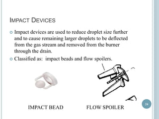 IMPACT DEVICES 
 Impact devices are used to reduce droplet size further 
and to cause remaining larger droplets to be deflected 
from the gas stream and removed from the burner 
through the drain. 
 Classified as: impact beads and flow spoilers. 
IMPACT BEAD FLOW SPOILER 
24 
 