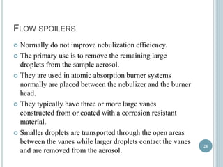 FLOW SPOILERS 
 Normally do not improve nebulization efficiency. 
 The primary use is to remove the remaining large 
droplets from the sample aerosol. 
 They are used in atomic absorption burner systems 
normally are placed between the nebulizer and the burner 
head. 
 They typically have three or more large vanes 
constructed from or coated with a corrosion resistant 
material. 
 Smaller droplets are transported through the open areas 
between the vanes while larger droplets contact the vanes 
and are removed from the aerosol. 
26 
 