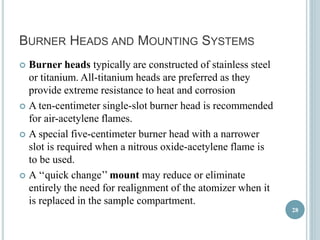 BURNER HEADS AND MOUNTING SYSTEMS 
 Burner heads typically are constructed of stainless steel 
or titanium. All-titanium heads are preferred as they 
provide extreme resistance to heat and corrosion 
 A ten-centimeter single-slot burner head is recommended 
for air-acetylene flames. 
 A special five-centimeter burner head with a narrower 
slot is required when a nitrous oxide-acetylene flame is 
to be used. 
 A ‘‘quick change’’ mount may reduce or eliminate 
entirely the need for realignment of the atomizer when it 
is replaced in the sample compartment. 
28 
 