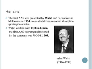HISTORY: 
 The first AAS was presented by Walsh and co-workers in 
Melbourne in 1954, was a double beam atomic absorption 
spectrophotometer. 
 Walsh worked with Perkin-Elmer, 
the first AAS instrument developed 
by the company was MODEL 303. 
Alan Walsh 
(1916-1998) 
3 
 
