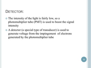 DETECTOR: 
 The intensity of the light is fairly low, so a 
photomultiplier tube (PMT) is used to boost the signal 
intensity 
 A detector (a special type of transducer) is used to 
generate voltage from the impingement of electrons 
generated by the photomultiplier tube 
31 
 