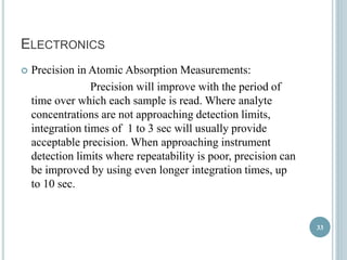 ELECTRONICS 
 Precision in Atomic Absorption Measurements: 
Precision will improve with the period of 
time over which each sample is read. Where analyte 
concentrations are not approaching detection limits, 
integration times of 1 to 3 sec will usually provide 
acceptable precision. When approaching instrument 
detection limits where repeatability is poor, precision can 
be improved by using even longer integration times, up 
to 10 sec. 
33 
 