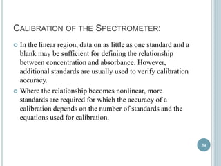 CALIBRATION OF THE SPECTROMETER: 
 In the linear region, data on as little as one standard and a 
blank may be sufficient for defining the relationship 
between concentration and absorbance. However, 
additional standards are usually used to verify calibration 
accuracy. 
 Where the relationship becomes nonlinear, more 
standards are required for which the accuracy of a 
calibration depends on the number of standards and the 
equations used for calibration. 
34 
 