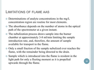 LIMITATIONS OF FLAME AAS 
 Determinations of analyte concentrations in the mg/L 
concentration region are routine for most elements. 
 The absorbance depends on the number of atoms in the optical 
path of the spectrometer at a given instant. 
 The nebulization process draws sample into the burner 
chamber at approximately 3-8 ml/min limiting the sample 
introduction rate, and, therefore, the amount of sample 
available for transport to the flame. 
 Only a small fraction of the sample nebulized ever reaches the 
flame, with the remainder being directed to the drain. 
 Sample which is introduced into the flame is resident in the 
light path for only a fleeting moment as it is propelled 
upwards through the flame. 
39 
 