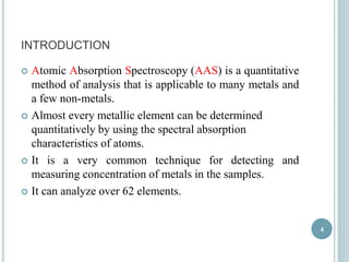 INTRODUCTION 
 Atomic Absorption Spectroscopy (AAS) is a quantitative 
method of analysis that is applicable to many metals and 
a few non-metals. 
 Almost every metallic element can be determined 
quantitatively by using the spectral absorption 
characteristics of atoms. 
 It is a very common technique for detecting and 
measuring concentration of metals in the samples. 
 It can analyze over 62 elements. 
4 
 