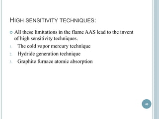 HIGH SENSITIVITY TECHNIQUES: 
 All these limitations in the flame AAS lead to the invent 
of high sensitivity techniques. 
1. The cold vapor mercury technique 
2. Hydride generation technique 
3. Graphite furnace atomic absorption 
40 
 