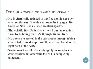 THE COLD VAPOR MERCURY TECHNIQUE 
 Hg is chemically reduced to the free atomic state by 
reacting the sample with a strong reducing agent like 
SnCl2 or NaBH4 in a closed reaction system. 
 The volatile free Hg is then driven from the reaction 
flask by bubbling air or Ar through the solution. 
 Hg atoms are carried in the gas stream through tubing 
connected to an absorption cell, which is placed in the 
light path of the AAS. 
 Sometimes the cell is heated slightly to avoid water 
condensation but otherwise the cell is completely 
unheated. 
41 
 