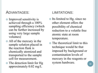 ADVANTAGES: LIMITATIONS: 
 Improved sensitivity is 
achieved through a 100% 
sampling efficiency (which 
can be further increased by 
using very large sample 
volumes) 
 All of the mercury in the 
sample solution placed in 
the reaction flask is 
chemically atomized and 
transported to the sample 
cell for measurement. 
 The detection limit for Hg 
approximately 0.02 mg/L 
 Its limited to Hg, since no 
other element offers the 
possibility of chemical 
reduction to a volatile free 
atomic state at room 
temperature. 
 The theoretical limit to this 
technique would be that 
imposed by background or 
contamination levels of 
mercury in the reagents or 
system hardware. 42 
 