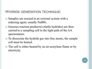 HYDRIDE GENERATION TECHNIQUE: 
 Samples are reacted in an external system with a 
reducing agent, usually NaBH4. 
 Gaseous reaction products(volatile hydrides) are then 
carried to a sampling cell in the light path of the AA 
spectrometer. 
 To dissociate the hydride gas into free atoms, the sample 
cell must be heated. 
 The cell is either heated by an air-acetylene flame or by 
electricity 
43 
 