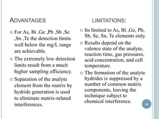 ADVANTAGES LIMITATIONS: 
 For As, Bi ,Ge ,Pb ,Sb ,Se 
,Sn ,Te the detection limits 
well below the mg/L range 
are achievable. 
 The extremely low detection 
limits result from a much 
higher sampling efficiency. 
 Separation of the analyte 
element from the matrix by 
hydride generation is used 
to eliminate matrix-related 
interferences. 
 Its limited to As, Bi ,Ge, Pb, 
Sb, Se, Sn, Te elements only. 
 Results depend on the 
valence state of the analyte, 
reaction time, gas pressures, 
acid concentration, and cell 
temperature. 
 The formation of the analyte 
hydrides is suppressed by a 
number of common matrix 
components, leaving the 
technique subject to 
chemical interference. 
44 
 