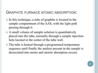 GRAPHITE FURNACE ATOMIC ABSORPTION: 
 In this technique, a tube of graphite is located in the 
sample compartment of the AAS, with the light path 
passing through it. 
 A small volume of sample solution is quantitatively 
placed into the tube, normally through a sample injection 
hole located in the center of the tube wall. 
 The tube is heated through a programmed temperature 
sequence until finally the analyte present in the sample is 
dissociated into atoms and atomic absorption occurs. 
45 
 