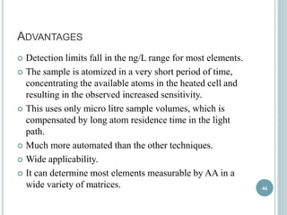 ADVANTAGES 
 Detection limits fall in the ng/L range for most elements. 
 The sample is atomized in a very short period of time, 
concentrating the available atoms in the heated cell and 
resulting in the observed increased sensitivity. 
 This uses only micro litre sample volumes, which is 
compensated by long atom residence time in the light 
path. 
 Much more automated than the other techniques. 
 Wide applicability. 
 It can determine most elements measurable by AA in a 
wide variety of matrices. 46 
 