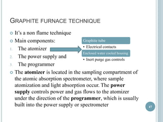 GRAPHITE FURNACE TECHNIQUE 
 It’s a non flame technique 
 Main components: 
1. The atomizer 
2. The power supply and 
3. The programmer 
Graphite tube 
• Electrical contacts 
Enclosed water cooled housing 
• Inert purge gas controls 
 The atomizer is located in the sampling compartment of 
the atomic absorption spectrometer, where sample 
atomization and light absorption occur. The power 
supply controls power and gas flows to the atomizer 
under the direction of the programmer, which is usually 
built into the power supply or spectrometer 
47 
 