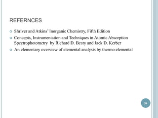 REFERNCES 
 Shriver and Atkins’ Inorganic Chemistry, Fifth Edition 
 Concepts, Instrumentation and Techniques in Atomic Absorption 
Spectrophotometry by Richard D. Beaty and Jack D. Kerber 
 An elementary overview of elemental analysis by thermo elemental 
54 
 