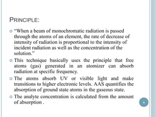 PRINCIPLE: 
 “When a beam of monochromatic radiation is passed 
through the atoms of an element, the rate of decrease of 
intensity of radiation is proportional to the intensity of 
incident radiation as well as the concentration of the 
solution.” 
 This technique basically uses the principle that free 
atoms (gas) generated in an atomizer can absorb 
radiation at specific frequency. 
 The atoms absorb UV or visible light and make 
transitions to higher electronic levels. AAS quantifies the 
absorption of ground state atoms in the gaseous state. 
 The analyte concentration is calculated from the amount 
of absorption . 6 
 