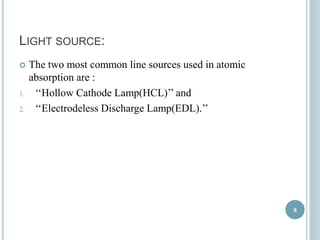 LIGHT SOURCE: 
 The two most common line sources used in atomic 
absorption are : 
1. ‘‘Hollow Cathode Lamp(HCL)’’ and 
2. ‘‘Electrodeless Discharge Lamp(EDL).’’ 
8 
 