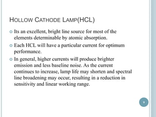 HOLLOW CATHODE LAMP(HCL) 
 Its an excellent, bright line source for most of the 
elements determinable by atomic absorption. 
 Each HCL will have a particular current for optimum 
performance. 
 In general, higher currents will produce brighter 
emission and less baseline noise. As the current 
continues to increase, lamp life may shorten and spectral 
line broadening may occur, resulting in a reduction in 
sensitivity and linear working range. 
9 
 